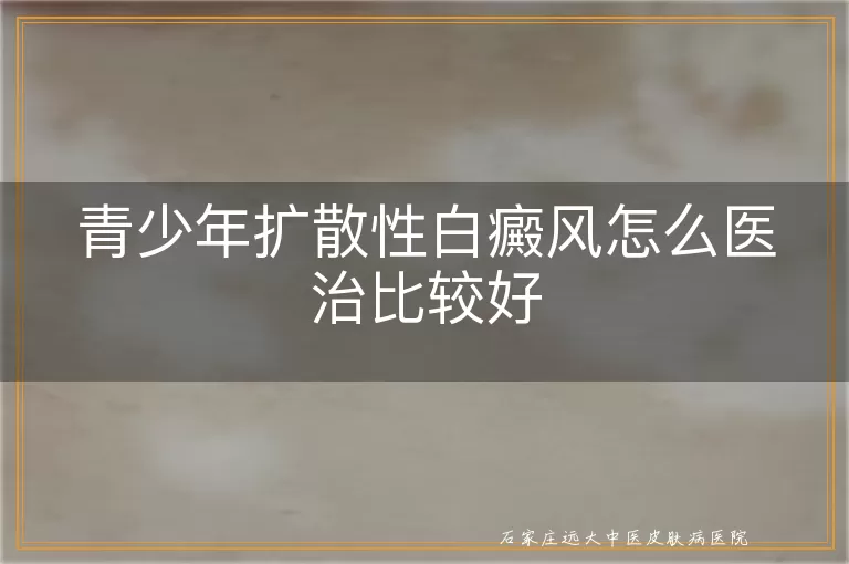 青少年扩散性白癜风怎么医治比较好