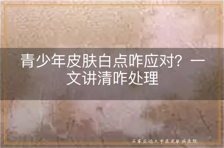 青少年皮肤白点咋应对？一文讲清咋处理