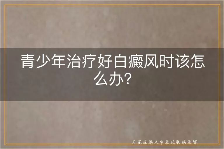 青少年治疗好白癜风时该怎么办？